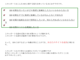 このレポートはこんな SEO に関する悩みを持っている方におすすめです。 　　 SEO 対策を行いたいがどの業者に依頼をしたらいいかわからない方 　　 SEO 対策をすでに業者に依頼しているがなんとなく不安な方 　　 SEO 対策の技術を自分で習得をしたいが、何からやればいいかわからない方 　　 SEO 対策のコストを軽減したい方 このレポートを読めば真の SEO 対策のヒントが掴めます。 このレポートを読めば最新の SEO 事情がわかります。 よって、 SEO に対する正しい知識を得ることができ、 あなたのサイトを成功 に導きます。 このレポートはどの章からお読みいただいても結構ですが 本当にこのレポートの威力が出るのは 1 ページ目から順にお読みいただくことを おすすめいたします。 ※ 本レポートに使われている SEO 用語や参考リンクは最後部にまとめてあります。 