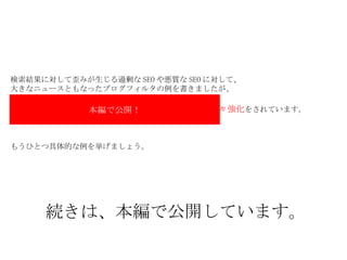 検索結果に対して歪みが生じる過剰な SEO や悪質な SEO に対して、 大きなニュースともなったブログフィルタの例を書きましたが、 　　　　　　　　　　　　　　　おこなっています。 　　　　　　　　　　　　　　　　　　　　　　　日々強化 をされています。 もうひとつ具体的な例を挙げましょう。 本編で公開！ 続きは、本編で公開しています。 