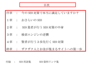 序章　：　今の SEO 対策で本当に満足していますか？ １章　：　おさらいの SEO ２章　：　 SEO 業者が行う SEO 対策の中身 ３章　：　検索エンジンの逆襲 ４章　：　賢者が行う３歩先行く SEO 対策 終章　：　 ザクザク人とお金が集まるサイトへの第一歩 付録　：　 SEO 用語集　　　 SEO 資料リンク集 目次 