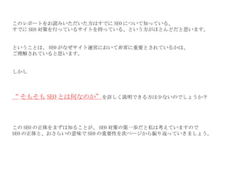 このレポートをお読みいただいた方はすでに SEO について知っている、 すでに SEO 対策を行っているサイトを持っている、という方がほとんどだと思います。 ということは、 SEO がなぜサイト運営において非常に重要とされているかは、 ご理解されていると思います。 しかし “ そもそも SEO とは何なのか” を詳しく説明できる方は少ないのでしょうか？ この SEO の正体をまずは知ることが、 SEO 対策の第一歩だと私は考えていますので SEO の正体と、おさらいの意味で SEO の重要性を次ページから振り返っていきましょう。 
