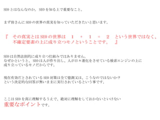 SEO とはなんなのか。 SEO を知る上で重要なこと。 まず皆さんに SEO の世界の真実を知っていただきたいと思います。 『　その真実とは SEO の世界は　１　 + 　１　 = 　２　という世界ではなく、 　　不確定要素の上に成り立つモノということです。　』 SEO は自然法則的に成り立つ仕組みではありません。 なぜかというと、 SEO は人が作り出し、人が日々進化をさせている検索エンジンの上に 成り立っているモノだからです。 現在有効だとされている SEO 対策は全て憶測又は、こうなのではないか？ という決定的な回答が無いままに実行されているという事です。 ここは SEO を真に理解するうえで、絶対に理解をしておかないといけない 重要なポイント です。 