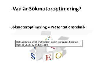 Vad är Sökmotoroptimering?Sökmotoroptimering = Presentationsteknik Det handlar om att så effektivt som möjligt svara på en fråga som ställs på Google av en (be)sökare.