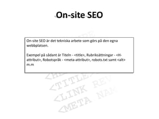 On-site SEOOn-site SEO är det tekniska arbete som görs på den egna webbplatsen.Exempel på sådant är Titeln - <title>, Rubriksättningar - <H-attribut>, Robotspråk - <meta-attribut>, robots.txt samt <alt> m.m