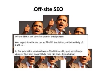 Off-site SEOOff-site SEO är det som sker utanför webbplatsen. Kort sagt så handlar det om att få RÄTT webbsidor, att länka till dig på RÄTT sätt. Ju fler webbsidor som ärrelevanta för ditt innehåll, samt som Google värderar högt som länkar till dig med rätt text – Desto bättre!
