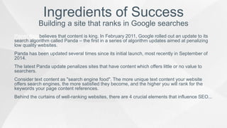 Planet Asia believes that content is king. In February 2011, Google rolled out an update to its
search algorithm called Panda – the first in a series of algorithm updates aimed at penalizing
low quality websites.
Panda has been updated several times since its initial launch, most recently in September of
2014.
The latest Panda update penalizes sites that have content which offers little or no value to
searchers.
Consider text content as "search engine food". The more unique text content your website
offers search engines, the more satisfied they become, and the higher you will rank for the
keywords your page content references.
Behind the curtains of well-ranking websites, there are 4 crucial elements that influence SEO...
Ingredients of Success
Building a site that ranks in Google searches
 