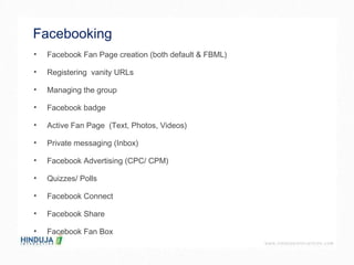 Facebooking  Facebook Fan Page creation (both default & FBML) Registering  vanity URLs Managing the group Facebook badge Active Fan Page  (Text, Photos, Videos) Private messaging (Inbox) Facebook Advertising (CPC/ CPM) Quizzes/ Polls Facebook Connect  Facebook Share Facebook Fan Box 