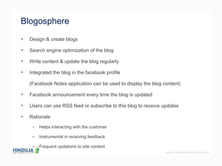 Blogosphere  Design & create blogs Search engine optimization of the blog Write content & update the blog regularly Integrated the blog in the facebook profile  (Facebook Notes application can be used to display the blog content) Facebook announcement every time the blog is updated Users can use RSS feed or subscribe to this blog to receive updates  Rationale  Helps interacting with the customer Instrumental in receiving feedback  Frequent updations to site content  
