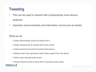 Tweeting  This can be used to network with comparatively more serious audience  Important announcements and information can be sent as tweets  What we do: Create official twitter account & tweet from it Create backgrounds & change them every month Create personal accounts for positive discussions Address each user's grievance (with timely support from the client) Follow users discussing the brand Provide reference links & direct them to positive press article 