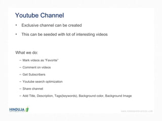 Youtube Channel  Exclusive channel can be created  This can be seeded with lot of interesting videos  What we do: Mark videos as “Favorite”  Comment on videos Get Subscribers Youtube search optimization Share channel Add Title, Description, Tags(keywords), Background color, Background Image 