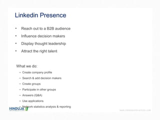 Linkedin Presence  Reach out to a B2B audience Influence decision makers Display thought leadership Attract the right talent What we do: Create company profile Search & add decision makers Create groups Participate in other groups Answers (Q&A) Use applications Network statistics analysis & reporting 