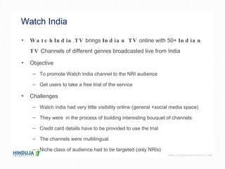 Watch India WatchIndia . TV  brings  Indian TV  online with 50+  Indian TV  Channels of different genres broadcasted live from India  Objective  To promote Watch India channel to the NRI audience  Get users to take a free trial of the service  Challenges Watch india had very little visibility online (general +social media space) They were  in the process of building interesting bouquet of channels  Credit card details have to be provided to use the trial  The channels were multilingual  Niche class of audience had to be targeted (only NRIs)  