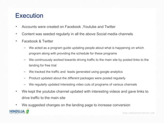 Execution  Accounts were created on Facebook ,Youtube and Twitter  Content was seeded regularly in all the above Social media channels Facebook & Twitter  We acted as a program guide updating people about what is happening on which program along with providing the schedule for these programs  We continuously worked towards driving traffic to the main site by posted links to the landing for free trial  We tracked the traffic and  leads generated using google analytics  Product updated about the different packages were posted regularly We regularly updated interesting video cuts of programs of various channels  We kept the youtube channel updated with interesting videos and gave links to drive traffic to the main site  We suggested changes on the landing page to increase conversion  