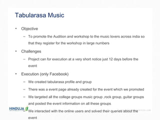Tabularasa Music  Objective To promote the Audition and workshop to the music lovers across india so that they register for the workshop in large numbers  Challenges  Project can for execution at a very short notice just 12 days before the event  Execution (only Facebook) We created tabularasa profile and group  There was a event page already created for the event which we promoted  We targeted all the college groups music group ,rock group, guitar groups and posted the event information on all these groups  We interacted with the online users and solved their queries about the event  