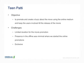 Teen Patti  Objective  to promote and create a buzz about the move using the online medium  and keep the users involved till the release of the movie  Challenges  Limited duration for the movie promotion  Presence in the offline was minimal where we started the online  promotions  Exclusive  