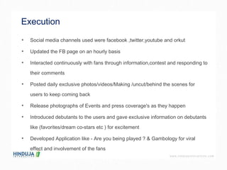 Execution  Social media channels used were facebook ,twitter,youtube and orkut Updated the FB page on an hourly basis  Interacted continuously with fans through information,contest and responding to their comments  Posted daily exclusive photos/videos/Making /uncut/behind the scenes for users to keep coming back  Release photographs of Events and press coverage's as they happen  Introduced debutants to the users and gave exclusive information on debutants like (favorites/dream co-stars etc ) for excitement  Developed Application like - Are you being played ? & Gambology for viral effect and involvement of the fans  