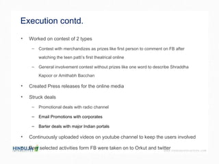 Execution contd. Worked on contest of 2 types  Contest with merchandizes as prizes like first person to comment on FB after watching the teen patti’s first theatrical online  General involvement contest without prizes like one word to describe Shraddha Kapoor or Amithabh Bacchan  Created Press releases for the online media  Struck deals  Promotional deals with radio channel Email Promotions with corporates  Barter deals with major Indian portals Continuously uploaded videos on youtube channel to keep the users involved  Few selected activities form FB were taken on to Orkut and twitter  