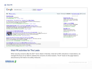 Web PR activities for The Leela When security concerns after the 26/11 terror attack in Mumbai, India led to 90% reductions in reservations, we changed the focus of our SEO to address the concerns of online bookers. The 6 th  result on the page leads to assurances by the hotel on its safety measures. Web PR 