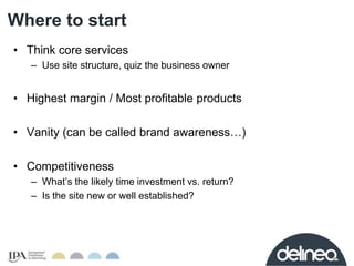 Where to start 
• Think core services 
– Use site structure, quiz the business owner 
• Highest margin / Most profitable p...