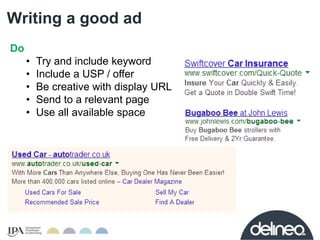 Writing a good ad 
Do 
• Try and include keyword 
• Include a USP / offer 
• Be creative with display URL 
• Send to a rel...