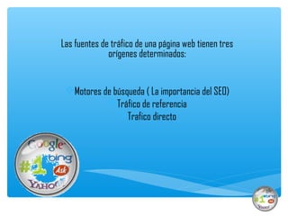 Las fuentes de tráfico de una página web tienen tres
              orígenes determinados:


 Motores de búsqueda ( La importancia del SEO)
           Tráfico de referencia
              Trafico directo
 