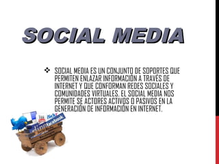 SOCIAL MEDIA
  SOCIAL MEDIA ES UN CONJUNTO DE SOPORTES QUE
   PERMITEN ENLAZAR INFORMACIÓN A TRAVÉS DE
   INTERNET Y QUE CONFORMAN REDES SOCIALES Y
   COMUNIDADES VIRTUALES. EL SOCIAL MEDIA NOS
   PERMITE SE ACTORES ACTIVOS O PASIVOS EN LA
   GENERACIÓN DE INFORMACIÓN EN INTERNET.
 