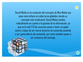Social Media es la evolución del concepto de Mas Media que
    pone más énfasis en coberturas globales siendo un
       concepto más tradicional. Social Media cambia
 radicalmente en cuanto a la gestión de la información, ya
   que en la web 2.0 los usuarios pasan a tener un papel
activo y dejan de ser meros lectores de contenido pasando
a ser generadores de contenido, por tanto también pasan a
                 ser emisores del mensaje.
 