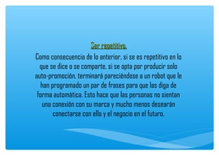 Ser repetitivo.
Como consecuencia de lo anterior, si se es repetitivo en lo
  que se dice o se comparte, si se opta por producir solo
auto-promoción, terminará pareciéndose a un robot que le
   han programado un par de frases para que las diga de
 forma automática. Esto hace que las personas no sientan
   una conexión con su marca y mucho menos desearán
        conectarse con ella y el negocio en el futuro.
 
