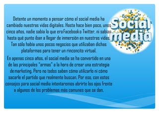 Detente un momento a pensar cómo el social media ha
 cambiado nuestras vidas digitales. Hasta hace bien poco, unos
 cinco años, nadie sabía lo que era Facebook o Twitter, ni sabían
  hasta qué punto iban a llegar de inmersión en nuestras vidas.
     Tan sólo había unos pocos negocios que utilizaban dichas
            plataformas para tener un rinconcito virtual.
 En apenas cinco años, el social media se ha convertido en una
  de las principales “armas” a la hora de crear una estrategia
    de marketing. Pero no todos saben cómo utilizarlo ni cómo
   sacarle el partido que realmente buscan. Por eso, con estos
consejos para social media intentaremos abrirte los ojos frente
       a algunos de los problemas más comunes que se dan.
 