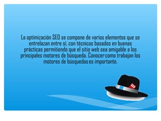 La optimización SEO se compone de varios elementos que se
    entrelazan entre sí, con técnicas basados en buenas
  prácticas permitiendo que el sitio web sea amigable a los
principales motores de búsqueda. Conocer como trabajan los
            motores de búsquedas es importante.
                                
 