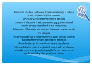 Optimización: un esbozo rápido donde destacariamos:Corregir el código de
                    la web, css, javascript y html separados.
             Jerarquizar y etiquetar correctamente el contenido.
   Aumentar la velocidad de la web, compresiones gzip, y optimización del
           servidor para que ofrezca la web lo más rápido posible.
Redirecciones 301 para dejar sólo un nombre de dominio, con www o sin ello.
                                  Urls amigables.
 Revisar la estructura de la web para comprobar que no aparezca contenido
            duplicado al tener el mismo contenido con distinta url.
        Mejorar la redacción del contenido para hacerlo más relevante.
 Políticas nofollowCon estas estrategias tendriamos la web casi totalmente
 optimizada, estructurada, jerarquizada y rápida. Para los robots será más
              sencillo analizarla y saber que es lo que contiene.
 