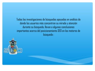 Todas las investigaciones de búsquedas apoyadas en análisis de
   donde los usuarios más concentran su mirada y atención
      durante su búsqueda, llevan a algunas conclusiones
importantes acerca del posicionamiento SEO en los motores de
                           búsqueda :
                                
 