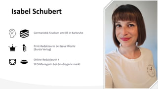 Isabel Schubert
Germanistik-Studium am KIT in Karlsruhe
Online-Redakteurin +
SEO-Managerin bei dm-drogerie markt
Print-Redakteurin bei Neue Woche
(Burda Verlag)
 