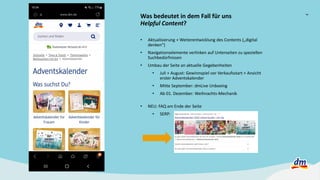 7
Was bedeutet in dem Fall für uns
Helpful Content?
• Aktualisierung + Weiterentwicklung des Contents („digital
denken“)
• Navigationselemente verlinken auf Unterseiten zu speziellen
Suchbedürfnissen
• Umbau der Seite an aktuelle Gegebenheiten
• Juli + August: Gewinnspiel vor Verkaufsstart + Ansicht
erster Adventskalender
• Mitte September: dmLive Unboxing
• Ab 01. Dezember: Weihnachts-Mechanik
• NEU: FAQ am Ende der Seite
• SERP:
 