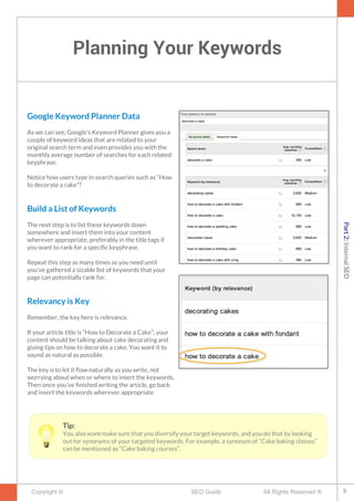 Planning Your Keywords
Copyright © All Rights Reserved ®SEO Guide
Google Keyword Planner Data
As we can see, Google’s Keyword Planner gives you a
couple of keyword ideas that are related to your
original search term and even provides you with the
monthly average number of searches for each related
keyphrase.
Notice how users type in search queries such as “How
to decorate a cake”?
Build a List of Keywords
The next step is to list these keywords down
somewhere and insert them into your content
wherever appropriate, preferably in the title tags if
you want to rank for a specifc keyphrase.
Repeat this step as many times as you need until
you’ve gathered a sizable list of keywords that your
page can potentially rank for.
Relevancy is Key
Remember, the key here is relevance.
If your article title is “How to Decorate a Cake”, your
content should be talking about cake decorating and
giving tips on how to decorate a cake. You want it to
sound as natural as possible.
The key is to let it fow naturally as you write, not
worrying about when or where to insert the keywords.
Then once you’ve fnished writing the article, go back
and insert the keywords wherever appropriate.
Tip:
You also want make sure that you diversify your target keywords, and you do that by looking
out for synonyms of your targeted keywords. For example, a synonym of “Cake baking classes”
can be mentioned as “Cake baking courses“.
8
Part2:InternalSEO
 