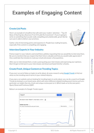 Examples of Engaging Content
Copyright © All Rights Reserved ®SEO Guide
Create List Posts
Here’s an example of a headline that will catch your readers’ attention – “Top 10
Ideas of Starting Up a Business From Virtually No Investment”. If you’re going to
write on something that sounds really compelling and unbelievable, great! But be
sure you’re able to deliver your promises.
Gather a list of interesting points and expand on it. People love reading list posts,
especially if the content is compelling and engaging.
Interview Experts in Your Industry
Find an expert in your industry and email them, politely requesting that you would like to interview them.
Be sure to mention that you respect that their time is valuable and that you would really appreciate if
they could take fve minutes to read your email and answer a few questions.
After you've interviewed them, create a post quoting your interviewee and expressing your opinions.
Don't forget to link back to your interviewee and shout out/tweet him/her a thanks.
Create Fresh, Unique Content on Trending Topics
If you ever run out of ideas on topics to write about, do some research using Google Trends to fnd out
what are the trending search terms in your related industry.
If you own a car website and are looking for trending topics to write about, you can do a search on Google
Trends by keying in a car brand name, which will return different related trending search terms such as a
particular car model, then do a fresh and unique review post on it. Which leads us to the next point –
Query Deserved Freshness (QDF)
Below is an example of a Google Trends report:
10
Part2:InternalSEO
 