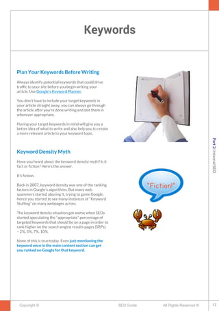 Keywords
Copyright © All Rights Reserved ®SEO Guide
Plan Your Keywords Before Writing
Always identify potential keywords that could drive
traffc to your site before you begin writing your
article. Use Google's Keyword Planner.
You don't have to include your target keywords in
your article straight away, you can always go through
the article after you're done writing and slot them in
wherever appropriate.
Having your target keywords in mind will give you a
better idea of what to write and also help you to create
a more relevant article to your keyword topic.
Keyword Density Myth
Have you heard about the keyword density myth? Is it
fact or fction? Here’s the answer.
It’s fction.
Back in 2007, keyword density was one of the ranking
factors in Google’s algorithms. But many web
spammers started abusing it, trying to game Google,
hence you started to see many instances of “Keyword
Stuffng” on many webpages across.
The keyword density situation got worse when SEOs
started speculating the “appropriate” percentage of
targeted keywords that should be on a page in order to
rank higher on the search engine results pages (SRPs)
– 2%, 5%, 7%, 10%.
None of this is true today. Even just mentioning the
keyword once in the main content section can get
you ranked on Google for that keyword.
“Fiction!”
12
Part2:InternalSEO
 
