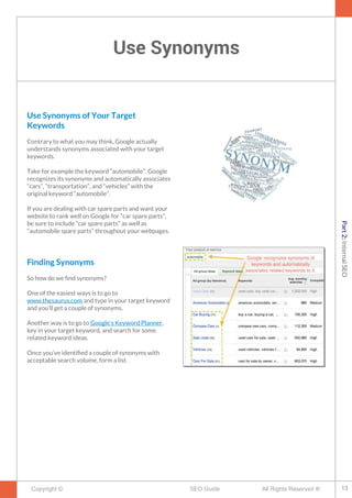 Use Synonyms
Copyright © All Rights Reserved ®SEO Guide
Use Synonyms of Your Target
Keywords
Contrary to what you may think, Google actually
understands synonyms associated with your target
keywords.
Take for example the keyword “automobile”. Google
recognizes its synonyms and automatically associates
“cars”, “transportation”, and “vehicles” with the
original keyword “automobile”.
If you are dealing with car spare parts and want your
website to rank well on Google for “car spare parts”,
be sure to include “car spare parts” as well as
“automobile spare parts” throughout your webpages.
Finding Synonyms
So how do we fnd synonyms?
One of the easiest ways is to go to
www.thesaurus.com and type in your target keyword
and you'll get a couple of synonyms.
Another way is to go to Google’s Keyword Planner,
key in your target keyword, and search for some
related keyword ideas.
Once you’ve identifed a couple of synonyms with
acceptable search volume, form a list.
13
Part2:InternalSEO
 