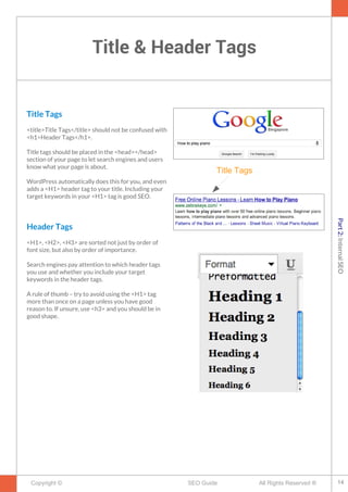 Title & Header Tags
Copyright © All Rights Reserved ®SEO Guide
Title Tags
<title>Title Tags</title> should not be confused with
<h1>Header Tags</h1>.
Title tags should be placed in the <head></head>
section of your page to let search engines and users
know what your page is about.
WordPress automatically does this for you, and even
adds a <H1> header tag to your title. Including your
target keywords in your <H1> tag is good SEO.
Header Tags
<H1>, <H2>, <H3> are sorted not just by order of
font size, but also by order of importance.
Search engines pay attention to which header tags
you use and whether you include your target
keywords in the header tags.
A rule of thumb – try to avoid using the <H1> tag
more than once on a page unless you have good
reason to. If unsure, use <h3> and you should be in
good shape.
Title Tags
14
Part2:InternalSEO
 