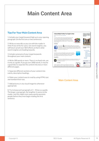 Main Content Area
Copyright © All Rights Reserved ®SEO Guide
Tips For Your Main Content Area
1. Include your target keyword high up in your opening
paragraph. (In the frst one or two sentences)
2. Write as naturally as you can with the reader in
mind. If you write for users, not search engines, you
will future-proof your SEO efforts as that is what
search engines are heading towards.
3. Include synonyms of your target keywords
throughout your main content.
4. Write 300 words or more. There is no fxed rule, use
it only as a guide. If you go over 2000 words, it may be
a good idea to separate the content into two or more
different pages.
5. Separate different sections of your content into
catchy, descriptive headings.
6. Make your content easy to read by using HTML text
and standard font-size.
7. Add pictures or any visual imageries whenever
appropriate
8. Try to keep each paragraph at 3 – 4 lines as a guide.
The longer a paragraph, the lengthier it seems to the
reader, and this might scare away wordy-paranoia
people before they even begin reading the frst
sentence.
Main Content Area
16
Part2:InternalSEO
 