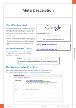 Meta Description
Copyright © All Rights Reserved ®SEO Guide
What is Meta Description?
Description meta tags give Google a summary of
what your page is about. Google may or may not
use your meta description on the search results
pages (SRPs). It really depends on what the user
search query is.
If the search query matches some of the keywords
in your meta description, then Google may show it.
Otherwise, Google will automatically generate a
snippet from your page content to show on the
SRPs.
Meta Description Code Example
A meta description is always a good option to
include in your page’s HTML code. Heres an
example of the code:
Meta Description for WordPress Users
If you are using WordPress, you may install the WordPress SEO plugin by Yoast.
The meta description box will be on every page and post editor. See example:
17
Part2:InternalSEO
 