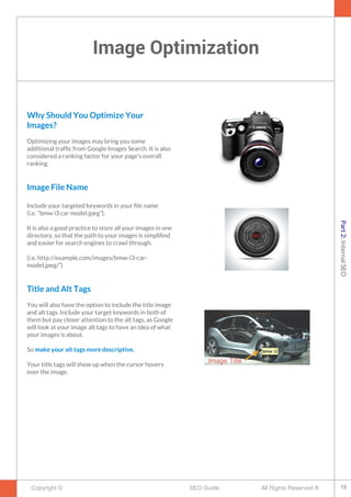 Image Optimization
Copyright © All Rights Reserved ®SEO Guide
Why Should You Optimize Your
Images?
Optimizing your images may bring you some
additional traffc from Google Images Search. It is also
considered a ranking factor for your page's overall
ranking.
Image File Name
Include your targeted keywords in your fle name
(i.e. “bmw i3 car model.jpeg”).
It is also a good practice to store all your images in one
directory, so that the path to your images is simplifed
and easier for search engines to crawl through.
(i.e. http://example.com/images/bmw-i3-car-
model.jpeg/”)
Title and Alt Tags
You will also have the option to include the title image
and alt tags. Include your target keywords in both of
them but pay closer attention to the alt tags, as Google
will look at your image alt tags to have an idea of what
your images is about.
So make your alt tags more descriptive.
Your title tags will show up when the cursor hovers
over the image.
18
Part2:InternalSEO
 