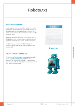 Robots.txt
Copyright © All Rights Reserved ®SEO Guide
What is a Robots.txt?
Search engines use bots or spiders to crawl the web,
and if there are certain pages on your site that you do
not want these bots to crawl through, you may use a
robots.txt fle to instruct search engines not to crawl a
particular page.
However, only some bots obey the robots.txt fle (i.e.
Google Bot and other major search engines), so there
may be spam bots that could still crawl your content.
For this reason, we recommend privatizing or
password-protecting content that you want to keep
confdential.
How to Create a Robots.txt
To generate a robots.txt, you may create it manually ,
or use a robots.txt tool generator. Once your
robots.txt fle is generated, upload it to your domain’s
root server via cPanel or ftp. If you are unsure, contact
your web hosting provider.
Robots.txt
19
Part2:InternalSEO
 