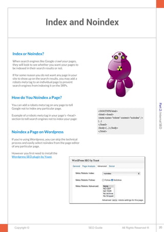 Index and Noindex
Copyright © All Rights Reserved ®SEO Guide
Index or Noindex?
When search engines like Google crawl your pages,
they will look to see whether you want your pages to
be indexed in their search results or not.
If for some reason you do not want any page in your
site to show up on the search results, you may add a
robots meta tag to an individual page to prevent
search engines from indexing it on the SRPs.
How do You Noindex a Page?
You can add a robots meta tag on any page to tell
Google not to index any particular page.
Example of a robots meta tag in your page’s <head>
section to tell search engines not to index your page:
Noindex a Page on Wordpress
If you're using Wordpress, you can skip the technical
process and easily select noindex from the page editor
of any particular page.
However you frst need to install the
Wordpress SEO plugin by Yoast.
20
Part2:InternalSEO
 
