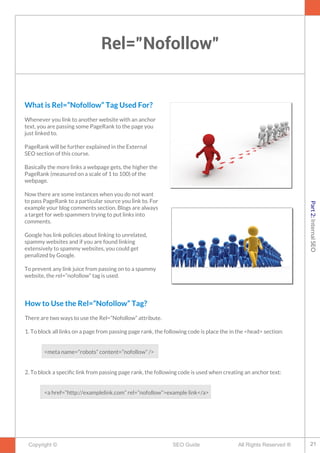 Rel=”Nofollow”
Copyright © All Rights Reserved ®SEO Guide
What is Rel=”Nofollow” Tag Used For?
Whenever you link to another website with an anchor
text, you are passing some PageRank to the page you
just linked to.
PageRank will be further explained in the External
SEO section of this course.
Basically the more links a webpage gets, the higher the
PageRank (measured on a scale of 1 to 100) of the
webpage.
Now there are some instances when you do not want
to pass PageRank to a particular source you link to. For
example your blog comments section. Blogs are always
a target for web spammers trying to put links into
comments.
Google has link policies about linking to unrelated,
spammy websites and if you are found linking
extensively to spammy websites, you could get
penalized by Google.
To prevent any link juice from passing on to a spammy
website, the rel=”nofollow” tag is used.
How to Use the Rel=“Nofollow” Tag?
There are two ways to use the Rel=”Nofollow” attribute.
1. To block all links on a page from passing page rank, the following code is place the in the <head> section:
<meta name=”robots” content=”nofollow” />
2. To block a specifc link from passing page rank, the following code is used when creating an anchor text:
<a href=”http://examplelink.com” rel=”nofollow”>example link</a>
21
Part2:InternalSEO
 