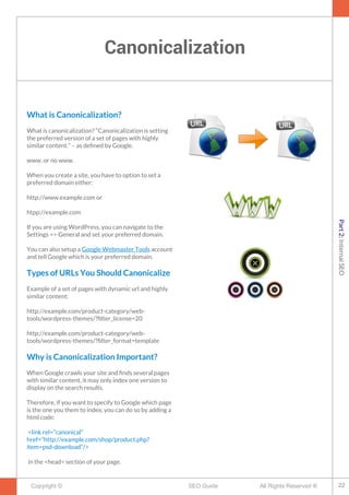 Canonicalization
Copyright © All Rights Reserved ®SEO Guide
What is Canonicalization?
What is canonicalization? “Canonicalization is setting
the preferred version of a set of pages with highly
similar content.” – as defned by Google.
www. or no www.
When you create a site, you have to option to set a
preferred domain either:
http://www.example.com or
htpp://example.com
If you are using WordPress, you can navigate to the
Settings => General and set your preferred domain.
You can also setup a Google Webmaster Tools account
and tell Google which is your preferred domain.
Types of URLs You Should Canonicalize
Example of a set of pages with dynamic url and highly
similar content:
http://example.com/product-category/web-
tools/wordpress-themes/?flter_license=20
http://example.com/product-category/web-
tools/wordpress-themes/?flter_format=template
Why is Canonicalization Important?
When Google crawls your site and fnds several pages
with similar content, it may only index one version to
display on the search results.
Therefore, if you want to specify to Google which page
is the one you them to index, you can do so by adding a
html code:
<link rel=”canonical”
href=”http://example.com/shop/product.php?
item=psd-download”/>
in the <head> section of your page.
22
Part2:InternalSEO
 