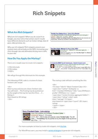 Rich Snippets
Copyright © All Rights Reserved ®SEO Guide
What Are Rich Snippets?
What are rich snippets? When you do a search on
Google, you may notice that certain search results
have different elements such as review ratings, date of
post, video preview, etc.
Why use rich snippets? Rich snippets present your
content more attractively on the SRPs, increasing your
click-through rate and ultimately driving more traffc
to your site.
How Do You Apply the Markup?
There are a couple ways to create rich snippets:
1. Microformats
2. Microdata
3. RDFa
We will go through Microformats for this example.
The following HTML code is a review of a basic
fondant cake recipe:
<div>
How to prep and execute a basic fondant cake.
You will need: … The frosting may be pushed out
by the weight of the top tier but this if fne. … 3 …
Rating: 5
Stars based on 30 ratings
</div>
What Are Rich Snippets?
What are rich snippets? When you do a search on
Google, you may notice that certain search results
have different elements such as review ratings, date of
post, video preview, etc.
Why use rich snippets? Rich snippets present your
content more attractively on the SRPs, increasing your
click-through rate and ultimately driving more traffc
to your site.
The markup code will look something like this:
<div>
<h1 class=”title fn”>Basic Fondant Cake</h1>
<span class=”author”>&nbsp;by <a
href=”/member/MVMann/” title=”view MVMann’s
profle”>MVMann</a></span>
<span class=”review hreview-aggregate hidden”>
<span class=”rating”>rated <span
class=”average”>5</span>
stars based on <span class=”count”>30</span>
ratings
</span></span>
</div>
For more examples on how to create rich snippets, visit this link.
For WordPress users, you may install a variety of plugins to generate rich snippets.
23
Part2:InternalSEO
 