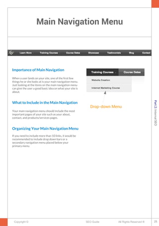 Main Navigation Menu
Copyright © All Rights Reserved ®SEO Guide
Importance of Main Navigation
When a user lands on your site, one of the frst few
things he or she looks at is your main navigation menu.
Just looking at the items on the main navigation menu
can give the user a good basic idea on what your site is
about.
What to Include in the Main Navigation
Your main navigation menu should include the most
important pages of your site such as your about,
contact, and products/services pages.
Organizing Your Main Navigation Menu
If you need to include more than 10 links, it would be
recommended to include drop down bars or a
secondary navigation menu placed below your
primary menu.
Drop-down Menu
25
Part2:InternalSEO
 