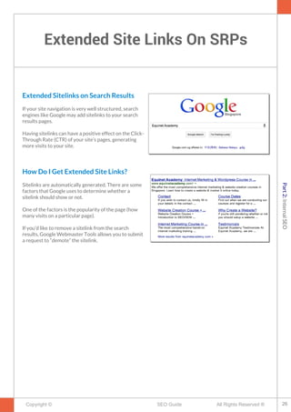 Extended Site Links On SRPs
Copyright © All Rights Reserved ®SEO Guide
Extended Sitelinks on Search Results
If your site navigation is very well structured, search
engines like Google may add sitelinks to your search
results pages.
Having sitelinks can have a positive effect on the Click-
Through Rate (CTR) of your site’s pages, generating
more visits to your site.
How Do I Get Extended Site Links?
Sitelinks are automatically generated. There are some
factors that Google uses to determine whether a
sitelink should show or not.
One of the factors is the popularity of the page (how
many visits on a particular page).
If you’d like to remove a sitelink from the search
results, Google Webmaster Tools allows you to submit
a request to “demote” the sitelink.
26
Part2:InternalSEO
 