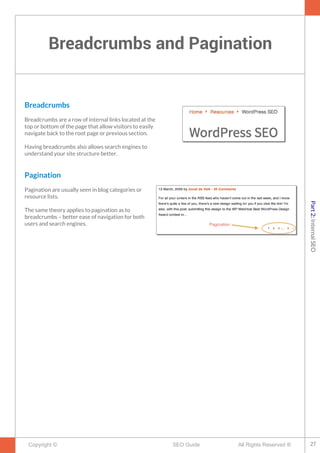 Breadcrumbs and Pagination
Copyright © All Rights Reserved ®SEO Guide
Breadcrumbs
Breadcrumbs are a row of internal links located at the
top or bottom of the page that allow visitors to easily
navigate back to the root page or previous section.
Having breadcrumbs also allows search engines to
understand your site structure better.
Pagination
Pagination are usually seen in blog categories or
resource lists.
The same theory applies to pagination as to
breadcrumbs – better ease of navigation for both
users and search engines.
27
Part2:InternalSEO
 