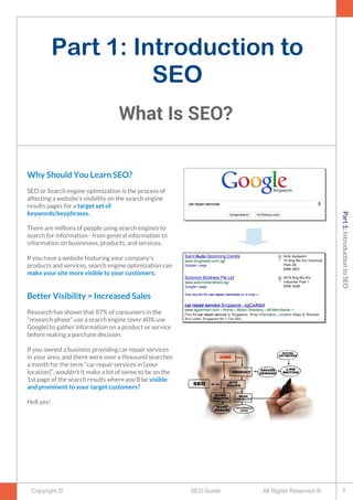 Part 1: Introduction to
SEO
What Is SEO?
Copyright © All Rights Reserved ®SEO Guide
Why Should You Learn SEO?
SEO or Search engine optimization is the process of
affecting a website’s visibility on the search engine
results pages for a target set of
keywords/keyphrases.
There are millions of people using search engines to
search for information - from general information to
information on businesses, products, and services.
If you have a website featuring your company's
products and services, search engine optimization can
make your site more visible to your customers.
Better Visibility = Increased Sales
Research has shown that 87% of consumers in the
“research phase” use a search engine (over 60% use
Google) to gather information on a product or service
before making a purchase decision.
If you owned a business providing car repair services
in your area, and there were over a thousand searches
a month for the term “car repair services in [your
location]“, wouldn’t it make a lot of sense to be on the
1st page of the search results where you’ll be visible
and prominent to your target customers?
Hell yes!
1
Part1:IntroductiontoSEO
 